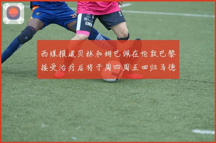 西媒报道贝林和姆巴佩在伦敦巴黎接受治疗后将于周四周五回归马德里