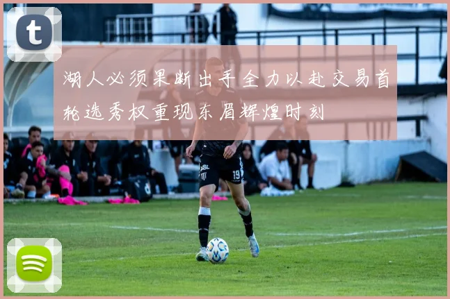 湖人必须果断出手全力以赴交易首轮选秀权重现东眉辉煌时刻