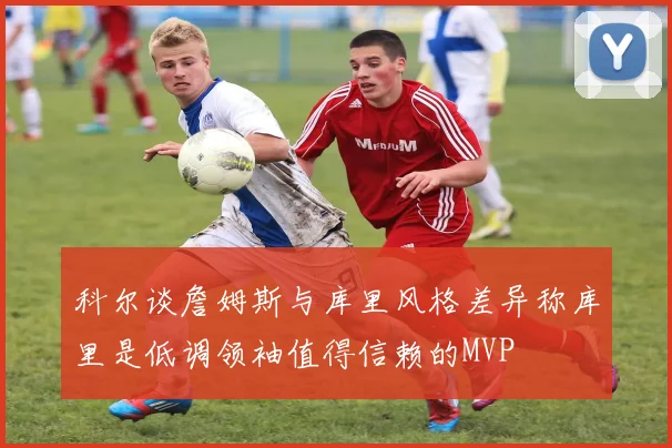 科尔谈詹姆斯与库里风格差异称库里是低调领袖值得信赖的MVP