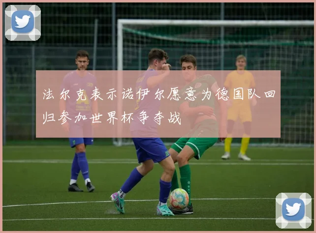 法尔克表示诺伊尔愿意为德国队回归参加世界杯争夺战