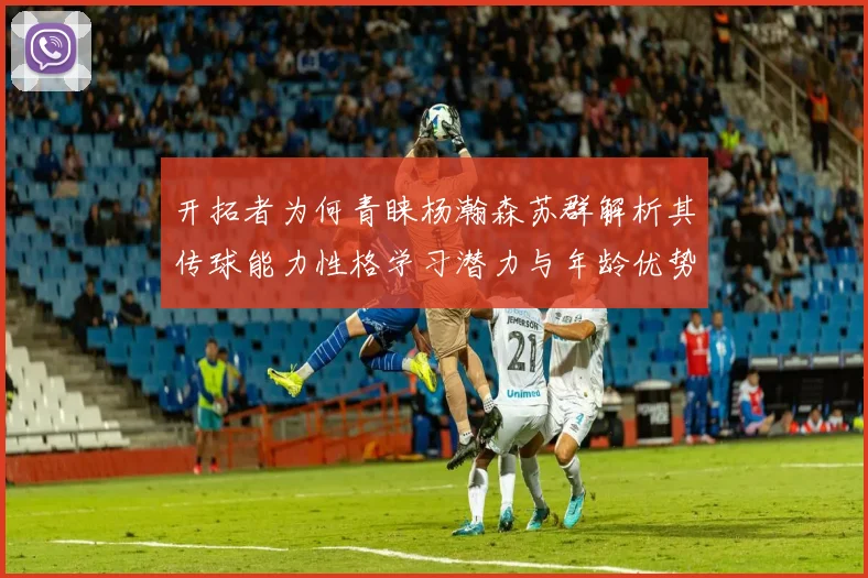 开拓者为何青睐杨瀚森苏群解析其传球能力性格学习潜力与年龄优势