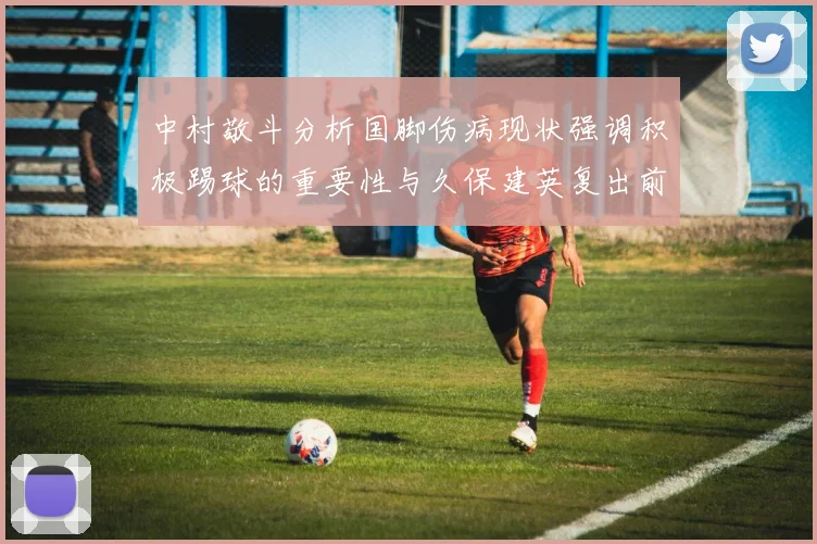 中村敬斗分析国脚伤病现状强调积极踢球的重要性与久保建英复出前景