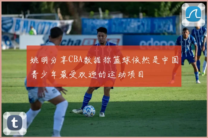 姚明分享CBA数据称篮球依然是中国青少年最受欢迎的运动项目