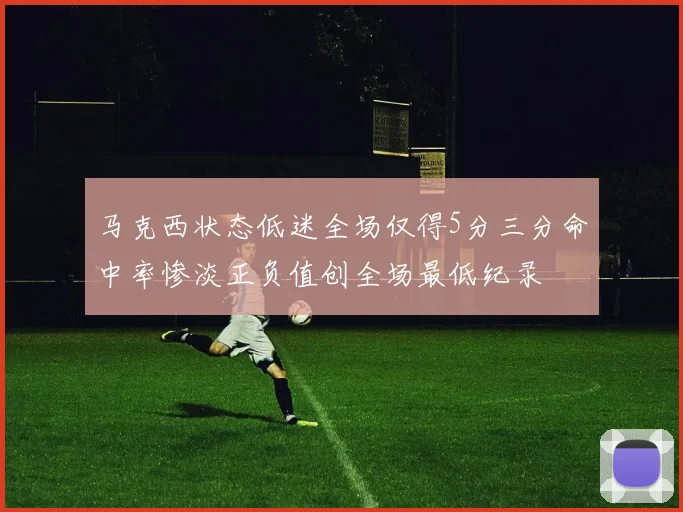 马克西状态低迷全场仅得5分三分命中率惨淡正负值创全场最低纪录