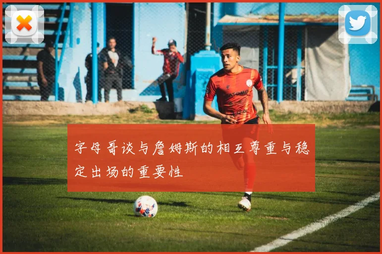 字母哥谈与詹姆斯的相互尊重与稳定出场的重要性
