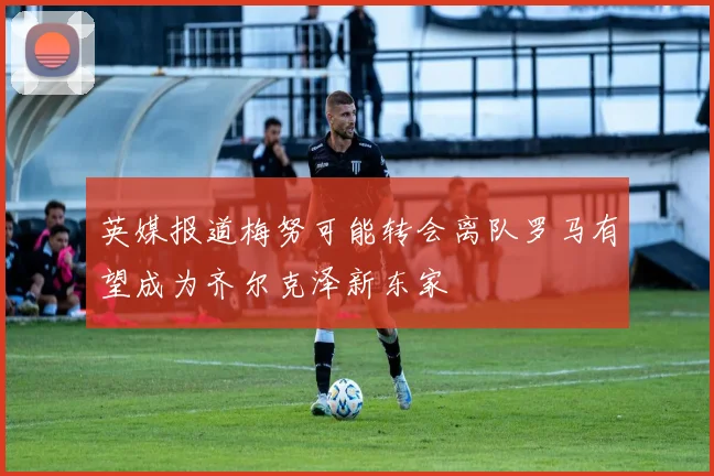 英媒报道梅努可能转会离队罗马有望成为齐尔克泽新东家