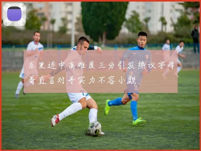 东里连中高难度三分引发热议字母哥直言对手实力不容小觑