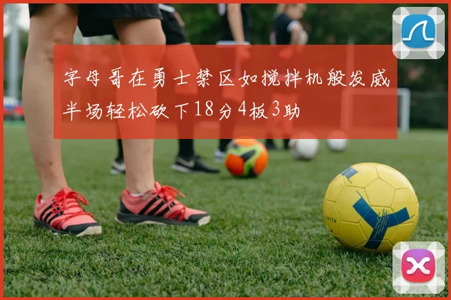 字母哥在勇士禁区如搅拌机般发威半场轻松砍下18分4板3助