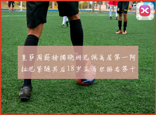 皇萨周薪榜揭晓姆巴佩高居第一阿拉巴紧随其后18岁亚马尔排名第十