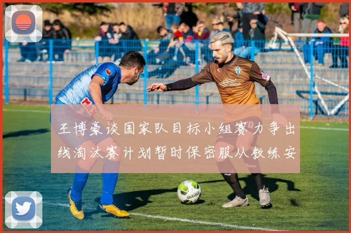 王博豪谈国家队目标小组赛力争出线淘汰赛计划暂时保密服从教练安排