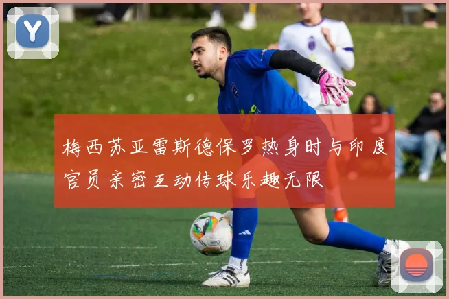 梅西苏亚雷斯德保罗热身时与印度官员亲密互动传球乐趣无限