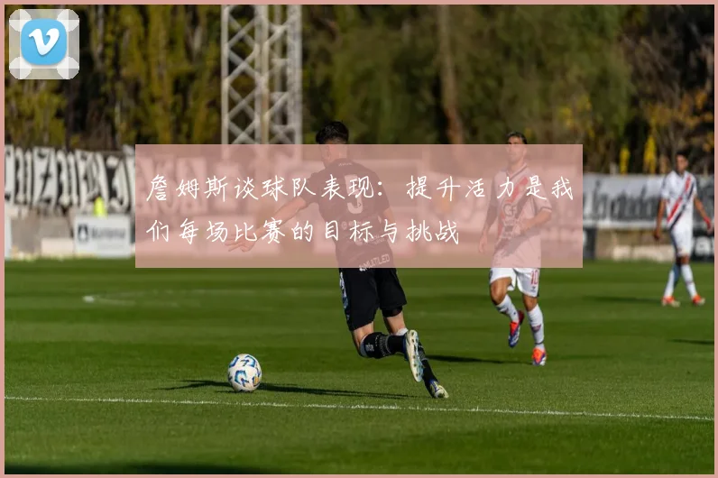 詹姆斯谈球队表现：提升活力是我们每场比赛的目标与挑战