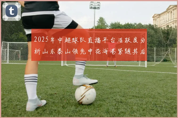 2025年中超球队直播平台活跃度分析山东泰山领先申花海港紧随其后