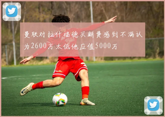 曼联对拉什福德买断费感到不满认为2600万太低他应值5000万