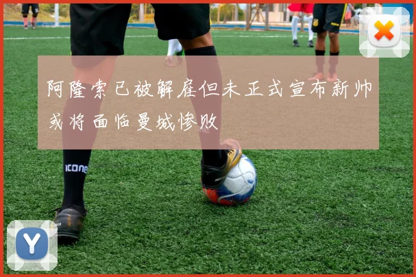 阿隆索已被解雇但未正式宣布新帅或将面临曼城惨败