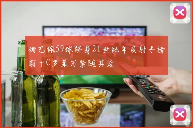 姆巴佩59球跻身21世纪年度射手榜前十C罗莱万紧随其后