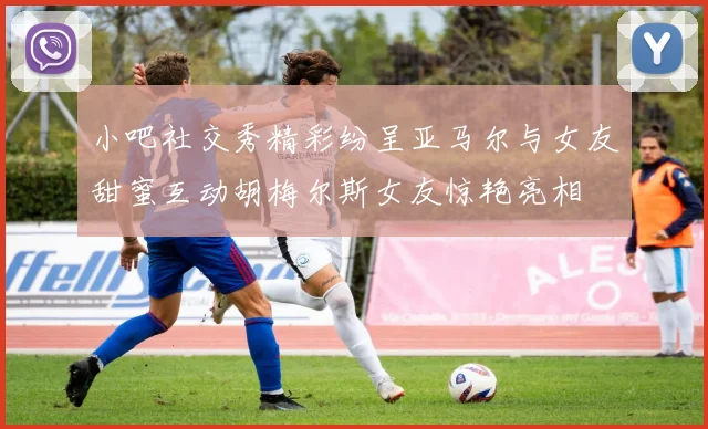 小吧社交秀精彩纷呈亚马尔与女友甜蜜互动胡梅尔斯女友惊艳亮相