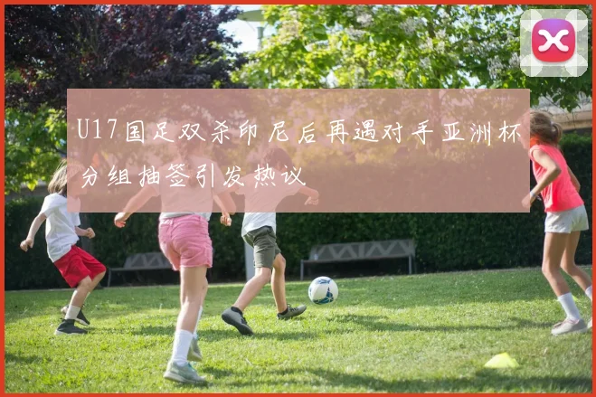 U17国足双杀印尼后再遇对手亚洲杯分组抽签引发热议