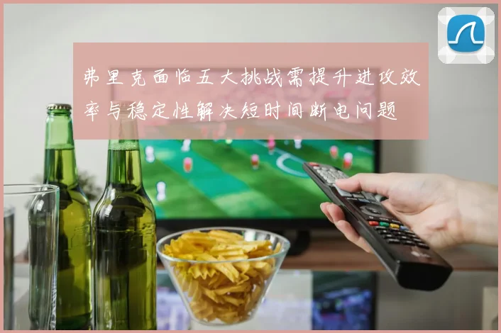 弗里克面临五大挑战需提升进攻效率与稳定性解决短时间断电问题