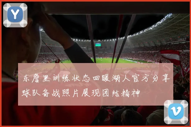 东詹里训练状态回暖湖人官方分享球队备战照片展现团结精神