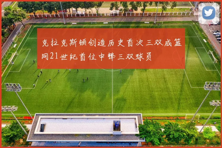 克拉克斯顿创造历史首次三双成篮网21世纪首位中锋三双球员