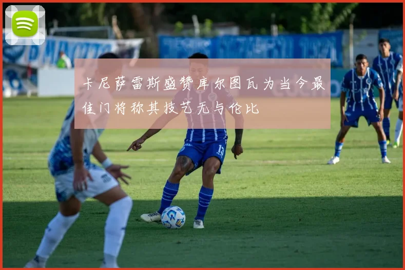 卡尼萨雷斯盛赞库尔图瓦为当今最佳门将称其技艺无与伦比