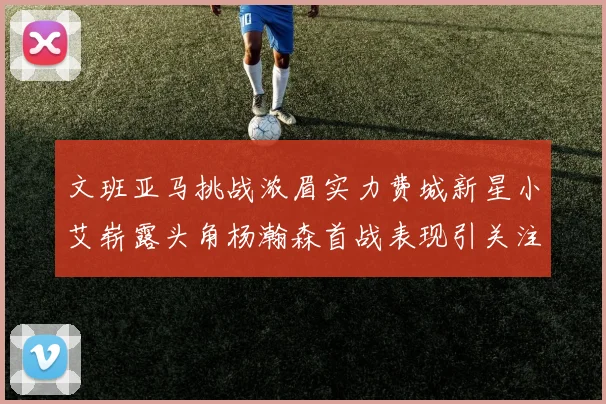 文班亚马挑战浓眉实力费城新星小艾崭露头角杨瀚森首战表现引关注