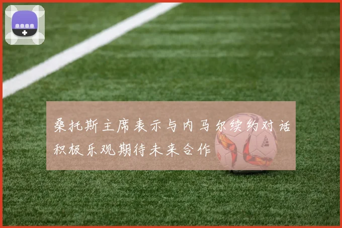桑托斯主席表示与内马尔续约对话积极乐观期待未来合作