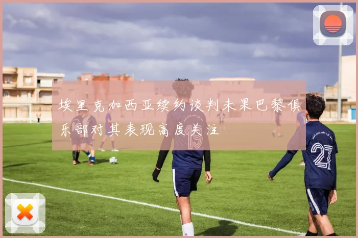 埃里克加西亚续约谈判未果巴黎俱乐部对其表现高度关注