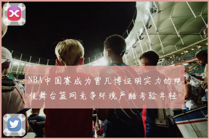 NBA中国赛成为曾凡博证明实力的绝佳舞台篮网竞争环境严酷考验年轻球员