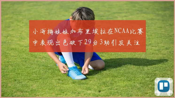 小海梅妹妹加布里埃拉在NCAA比赛中表现出色砍下29分3助引发关注