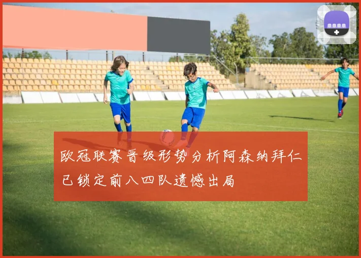欧冠联赛晋级形势分析阿森纳拜仁已锁定前八四队遗憾出局