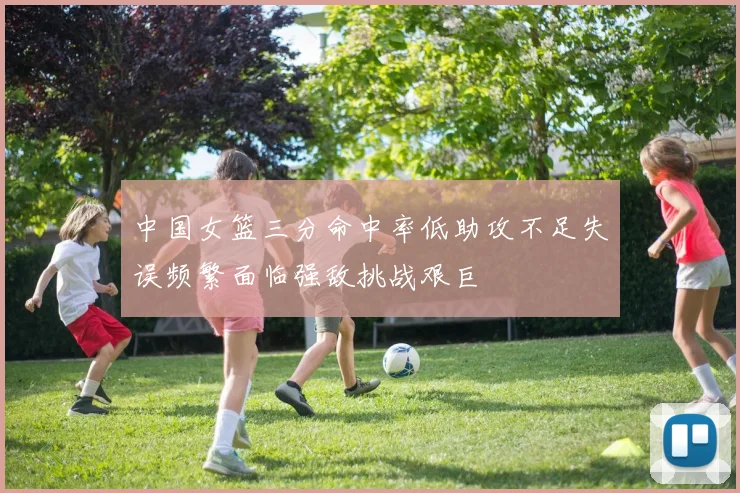 中国女篮三分命中率低助攻不足失误频繁面临强敌挑战艰巨