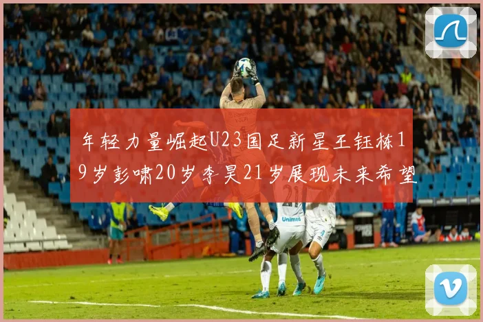 年轻力量崛起U23国足新星王钰栋19岁彭啸20岁李昊21岁展现未来希望