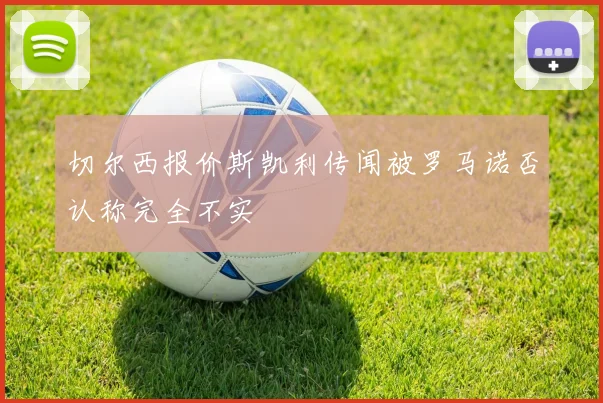 切尔西报价斯凯利传闻被罗马诺否认称完全不实