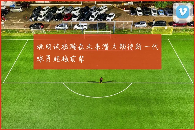 姚明谈杨瀚森未来潜力期待新一代球员超越前辈