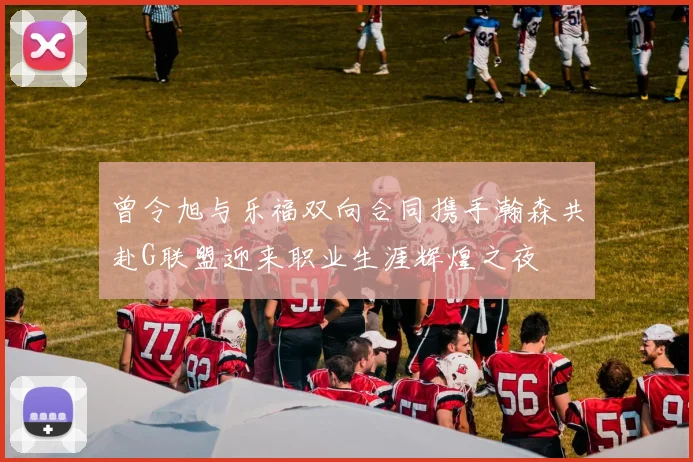 曾令旭与乐福双向合同携手瀚森共赴G联盟迎来职业生涯辉煌之夜