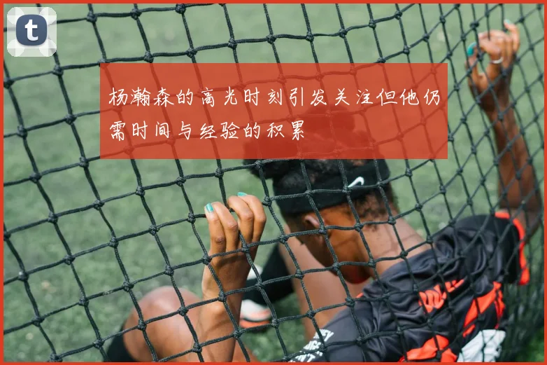 杨瀚森的高光时刻引发关注但他仍需时间与经验的积累