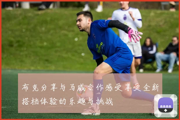 布克分享与马威合作感受享受全新搭档体验的乐趣与挑战