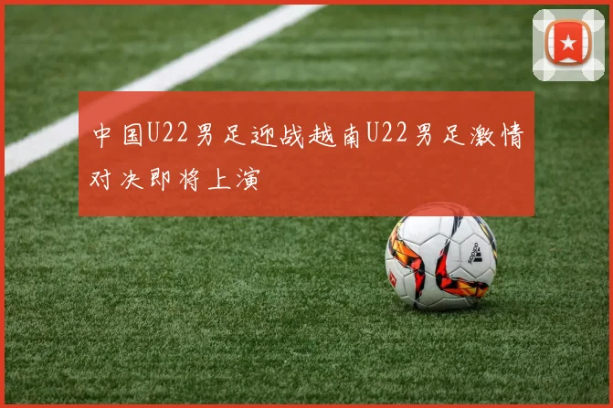 中国U22男足迎战越南U22男足激情对决即将上演