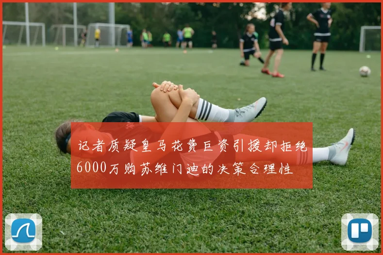 记者质疑皇马花费巨资引援却拒绝6000万购苏维门迪的决策合理性