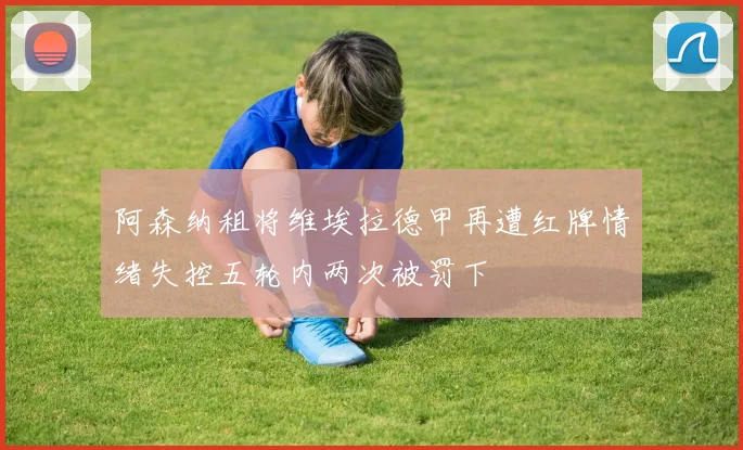 阿森纳租将维埃拉德甲再遭红牌情绪失控五轮内两次被罚下