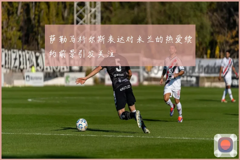 萨勒马科尔斯表达对米兰的热爱续约前景引发关注